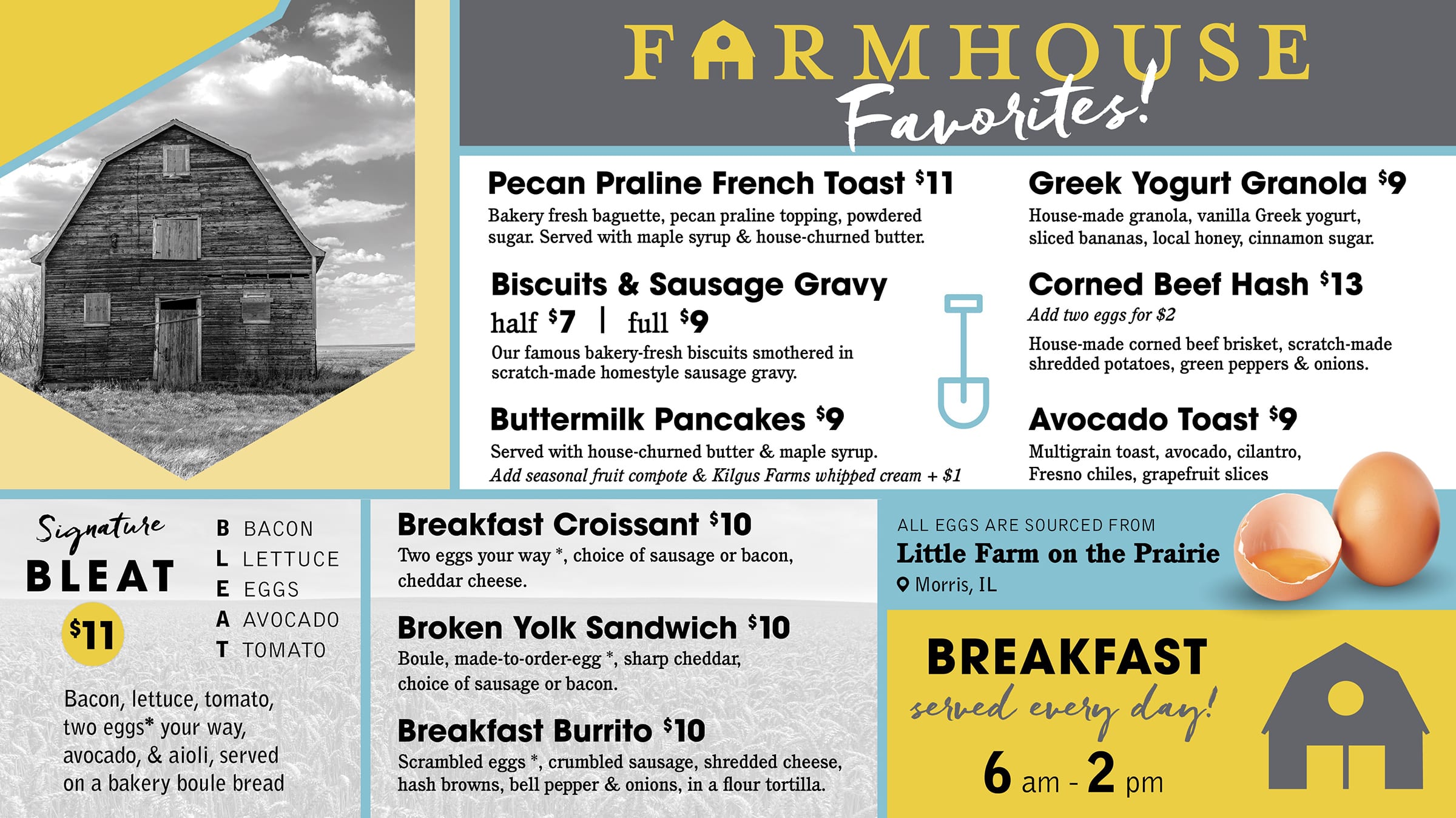 FARMHOUSE Favorites! Pecan Praline French Toast $11 Bakery fresh baguette, pecan praline topping, powdered sugar. Served with maple syrup & house-churned butter. Biscuits & Sausage Gravy half $7 full $9 Our famous bakery-fresh biscuits smothered in scratch-made homestyle sausage gravy. Buttermilk Pancakes $9 Served with house-churned butter & maple syrup. Add seasonal fruit compote & Kilgus Farms whipped cream + $1 Greek Yogurt Granola $9 House-made granola, vanilla Greek yogurt, sliced bananas, local honey, cinnamon sugar. Corned Beef Hash $13 Add two eggs for $2 House-made corned beef brisket, scratch-made shredded potatoes, green peppers & onions. Avocado Toast $9 Multigrain toast, avocado, cilantro, Fresno chiles, grapefruit slices Signature BLEAT $11 B BACON L LETTUCE E EGGS A AVOCADO Τ ΤΟΜΑΤΟ Bacon, lettuce, tomato, two eggs* your way, avocado, & aioli, served on a bakery boule bread Breakfast Croissant $10 Two eggs your way *, choice of sausage or bacon, cheddar cheese. Broken Yolk Sandwich $10 Boule, made-to-order-egg *, sharp cheddar, choice of sausage or bacon. Breakfast Burrito $10 Scrambled eggs *, crumbled sausage, shredded cheese, hash browns, bell pepper & onions, in a flour tortilla. ALL EGGS ARE SOURCED FROM Little Farm on the Prairie ❤ Morris, IL BREAKFAST served every day! 6 am-2 pm