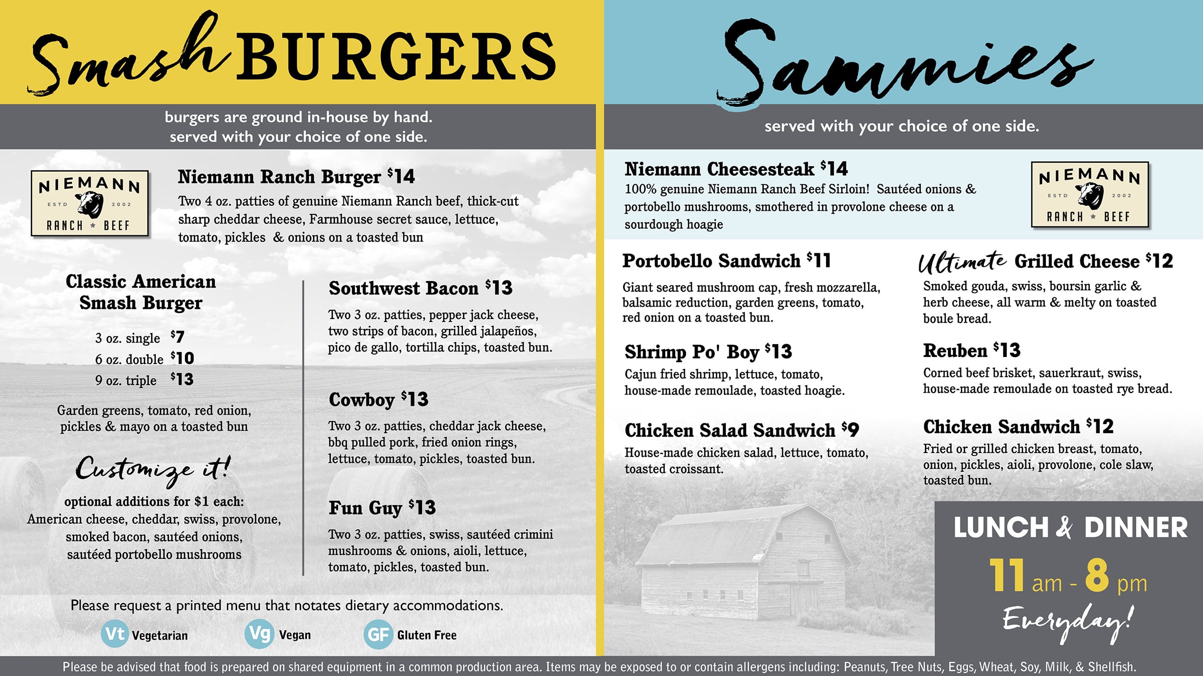 Smash BURGERS burgers are ground in-house by hand. served with your choice of one side. Niemann Ranch Burger $14 Two 4 oz. patties of genuine Niemann Ranch beef, thick-cut sharp cheddar cheese, Farmhouse secret sauce, lettuce, tomato, pickles & onions on a toasted bun Classic American Smash Burger 3 oz. single $7 6 oz. double $10 9 oz. triple $13 Garden greens, tomato, red onion, pickles & mayo on a toasted bun Customize it! optional additions for $1 each: American cheese, cheddar, swiss, provolone, smoked bacon, sautéed onions, sautéed portobello mushrooms Southwest Bacon $13 Two 3 oz. patties, pepper jack cheese, two strips of bacon, grilled jalapeños, pico de gallo, tortilla chips, toasted bun. Cowboy $13 Two 3 oz. patties, cheddar jack cheese, bbq pulled pork, fried onion rings, lettuce, tomato, pickles, toasted bun. Fun Guy $13 Two 3 oz. patties, swiss, sautéed crimini mushrooms & onions, aioli, lettuce, tomato, pickles, toasted bun. Please request a printed menu that notates dietary accommodations. Vt Vegetarian, Vg Vegan, GF Gluten Free Sammies served with your choice of one side. Niemann Cheesesteak $14 100% genuine Niemann Ranch Beef Sirloin! Sautéed onions & portobello mushrooms, smothered in provolone cheese on a sourdough hoagie Portobello Sandwich $11 Giant seared mushroom cap, fresh mozzarella, balsamic reduction, garden greens, tomato, red onion on a toasted bun. Shrimp Po' Boy $13 Cajun fried shrimp, lettuce, tomato, house-made remoulade, toasted hoagie. Chicken Salad Sandwich $9 House-made chicken salad, lettuce, tomato, toasted croissant. Ultimate Grilled Cheese $12 Smoked gouda, swiss, boursin garlic & herb cheese, all warm & melty on toasted boule bread. Reuben $13 Corned beef brisket, sauerkraut, swiss, house-made remoulade on toasted rye bread. Chicken Sandwich $12 Fried or grilled chicken breast, tomato, onion, pickles, aioli, provolone, cole slaw, toasted bun. LUNCH & DINNER 11 am - 8 pm Everyday! Please be advised that food is prepared on shared equipment in a common production area. Items may be exposed to or contain allergens including: Peanuts, Tree Nuts, Eggs, Wheat, Soy, Milk, & Shellfish.