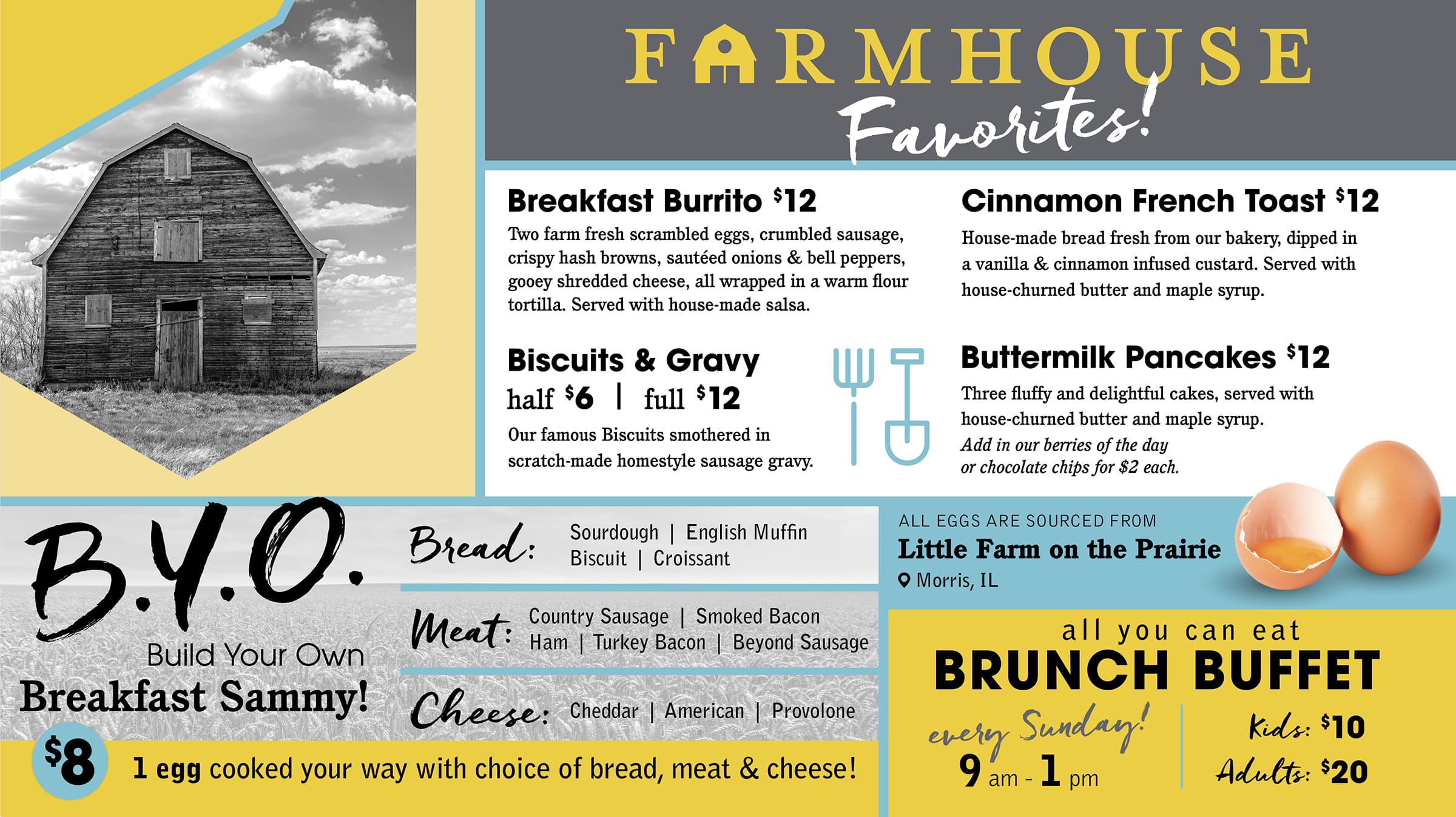 FARMHOUSE Favorites! Breakfast Burrito $12 Two farm fresh scrambled eggs, crumbled sausage, crispy hash browns, sautéed onions & bell peppers, gooey shredded cheese, all wrapped in a warm flour tortilla. Served with house-made salsa. Biscuits & Gravy half $6 full $12 Our famous Biscuits smothered in scratch-made homestyle sausage gravy. Cinnamon French Toast $12 House-made bread fresh from our bakery, dipped in a vanilla & cinnamon infused custard. Served with house-churned butter and maple syrup. Buttermilk Pancakes $12 Three fluffy and delightful cakes, served with house-churned butter and maple syrup. Add in our berries of the day or chocolate chips for $2 each. B.Y.O. Build Your Own Breakfast Sammy! Bread: Sourdough, English Muffin, Biscuit, Croissant Meat: Country Sausage, Smoked Bacon, Ham, Turkey Bacon, Beyond Sausage Cheese: Cheddar, American, Provolone $8 1 egg cooked your way with choice of bread, meat & cheese! ALL EGGS ARE SOURCED FROM Little Farm on the Prairie Morris, IL all you can eat BRUNCH BUFFET every Sunday! 9 am-1 pm Kids: $10 Adults: $20