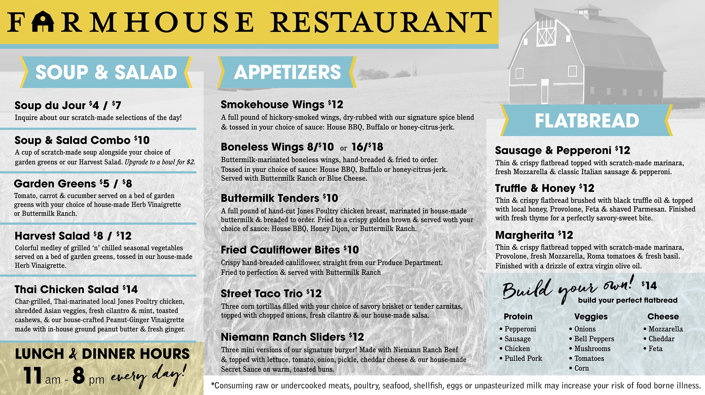 FARMHOUSE RESTAURANT SOUP & SALAD Soup du Jour $4 / $7 Inquire about our scratch-made selections of the day! Soup & Salad Combo $10 A cup of scratch-made soup alongside your choice of garden greens or our Harvest Salad. Upgrade to a bowl for $2. Garden Greens $5/$8 Tomato, carrot & cucumber served on a bed of garden greens with your choice of house-made Herb Vinaigrette or Buttermilk Ranch. Harvest Salad $8 / $12 Colorful medley of grilled 'n' chilled seasonal vegetables served on a bed of garden greens, tossed in our house-made Herb Vinaigrette. Thai Chicken Salad $14 Char-grilled, Thai-marinated local Jones Poultry chicken, shredded Asian veggies, fresh cilantro & mint, toasted cashews, & our house-crafted Peanut-Ginger Vinaigrette made with in-house ground peanut butter & fresh ginger. LUNCH & DINNER HOURS 11am-8pm every day! APPETIZERS Smokehouse Wings $12 A full pound of hickory-smoked wings, dry-rubbed with our signature spice blend & tossed in your choice of sauce: House BBQ, Buffalo or honey-citrus-jerk. Boneless Wings 8/$10 or 16/$18 Buttermilk-marinated boneless wings, hand-breaded & fried to order. Tossed in your choice of sauce: House BBQ, Buffalo or honey-citrus-jerk. Served with Buttermilk Ranch or Blue Cheese. Buttermilk Tenders $10 A full pound of hand-cut Jones Poultry chicken breast, marinated in house-made buttermilk & breaded to order. Fried to a crispy golden brown & served woth your choice of sauce: House BBQ, Honey Dijon, or Buttermilk Ranch. Fried Cauliflower Bites $10 Crispy hand-breaded cauliflower, straight from our Produce Department. Fried to perfection & served with Buttermilk Ranch Street Taco Trio $12 Three corn tortillas filled with your choice of savory brisket or tender carnitas, topped with chopped onions, fresh cilantro & our house-made salsa. Niemann Ranch Sliders $12 Three mini versions of our signature burger! Made with Niemann Ranch Beef & topped with lettuce, tomato, onion, pickle, cheddar cheese & our house-made Secret Sauce on warm, toasted buns. FLATBREAD Sausage & Pepperoni $12 Thin & crispy flatbread topped with scratch-made marinara, fresh Mozzarella & classic Italian sausage & pepperoni. Truffle & Honey $12 Thin & crispy flatbread brushed with black truffle oil & topped with local honey, Provolone, Feta & shaved Parmesan. Finished with fresh thyme for a perfectly savory-sweet bite. Margherita $12 Thin & crispy flatbread topped with scratch-made marinara, Provolone, fresh Mozzarella, Roma tomatoes & fresh basil. Finished with a drizzle of extra virgin olive oil. Build your own! $14 build your perfect flatbread Protein: Pepperoni Sausage, Chicken, Pulled Pork Veggies: Onions, Bell Peppers, Mushrooms, Tomatoes, Corn Cheese: Mozzarella, Cheddar, Feta *Consuming raw or undercooked meats, poultry, seafood, shellfish, eggs or unpasteurized milk may increase your risk of food borne illness.