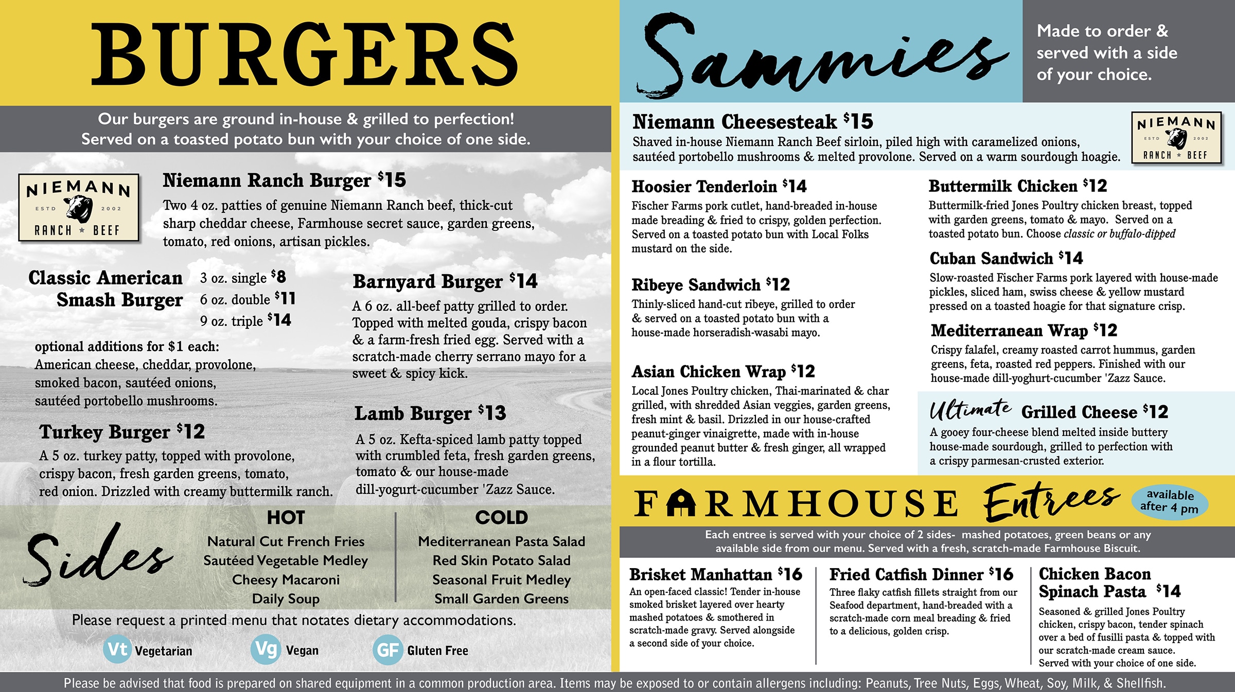 BURGERS. Our burgers are ground in-house & grilled to perfection! Served on a toasted potato bun with your choice of one side. Niemann Ranch Burger $15 Two 4 oz. patties of genuine Niemann Ranch beef, thick-cut sharp cheddar cheese, Farmhouse secret sauce, garden greens, tomato, red onions, artisan pickles. Classic American 3 oz. single $8 Smash Burger 6 oz. double $11 9 oz. triple $14 optional additions for $1 each: American cheese, cheddar, provolone, smoked bacon, sautéed onions, sautéed portobello mushrooms. Turkey Burger $12 A 5 oz. turkey patty, topped with provolone, crispy bacon, fresh garden greens, tomato, red onion. Drizzled with creamy buttermilk ranch. Barnyard Burger $14 A 6 oz. all-beef patty grilled to order. Topped with melted gouda, crispy bacon & a farm-fresh fried egg. Served with a scratch-made cherry serrano mayo for a sweet & spicy kick. Lamb Burger $13 A 5 oz. Kefta-spiced lamb patty topped with crumbled feta, fresh garden greens, tomato & our house-made dill-yogurt-cucumber 'Zazz Sauce. SIDES HOT: Natural Cut French Fries Sautéed Vegetable Medley Cheesy Macaroni Daily Soup COLD: Mediterranean Pasta Salad Red Skin Potato Salad Seasonal Fruit Medley Small Garden Greens Please request a printed menu that notates dietary accommodations. Vt Vegetarian. Vg Vegan. GF Gluten Free Sammies. Made to order & served with a side of your choice. Niemann Cheesesteak $15 Shaved in-house Niemann Ranch Beef sirloin, piled high with caramelized onions, sautéed portobello mushrooms & melted provolone. Served on a warm sourdough hoagie. Hoosier Tenderloin $14 Fischer Farms pork cutlet, hand-breaded in-house made breading & fried to crispy, golden perfection. Served on a toasted potato bun with Local Folks mustard on the side. Ribeye Sandwich $12 Thinly-sliced hand-cut ribeye, grilled to order & served on a toasted potato bun with a house-made horseradish-wasabi mayo. Asian Chicken Wrap $12 Local Jones Poultry chicken, Thai-marinated & char grilled, with shredded Asian veggies, garden greens, fresh mint & basil. Drizzled in our house-crafted peanut-ginger vinaigrette, made with in-house grounded peanut butter & fresh ginger, all wrapped in a flour tortilla. Buttermilk Chicken $12 Buttermilk-fried Jones Poultry chicken breast, topped with garden greens, tomato & mayo. Served on a toasted potato bun. Choose classic or buffalo-dipped Cuban Sandwich $14 Slow-roasted Fischer Farms pork layered with house-made pickles, sliced ham, swiss cheese & yellow mustard pressed on a toasted hoagie for that signature crisp. Mediterranean Wrap $12 Crispy falafel, creamy roasted carrot hummus, garden greens, feta, roasted red peppers. Finished with our house-made dill-yoghurt-cucumber 'Zazz Sauce. Ultimate Grilled Cheese $12 A gooey four-cheese blend melted inside buttery house-made sourdough, grilled to perfection with a crispy parmesan-crusted exterior. FARMHOUSE Entrees available after 4 pm Each entree is served with your choice of 2 sides- mashed potatoes, green beans or any available side from our menu. Served with a fresh, scratch-made Farmhouse Biscuit. Brisket Manhattan $16 An open-faced classic! Tender in-house smoked brisket layered over hearty mashed potatoes & smothered in scratch-made gravy. Served alongside a second side of your choice. Fried Catfish Dinner $16 Three flaky catfish fillets straight from our Seafood department, hand-breaded with a scratch-made corn meal breading & fried to a delicious, golden crisp. Chicken Bacon Spinach Pasta $14 Seasoned & grilled Jones Poultry chicken, crispy bacon, tender spinach over a bed of fusilli pasta & topped with our scratch-made cream sauce. Served with your choice of one side. Please be advised that food is prepared on shared equipment in a common production area. Items may be exposed to or contain allergens including: Peanuts, Tree Nuts, Eggs, Wheat, Soy, Milk, & Shellfish.